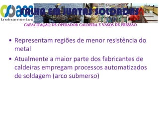 CAPACITAÇÃO DE OPERADOR CALDEIRA E VASOS DE PRESSÃO
FALHA EM JUNTAS SOLDADAS
• Representam regiões de menor resistência do
metal
• Atualmente a maior parte dos fabricantes de
caldeiras empregam processos automatizados
de soldagem (arco submerso)
 