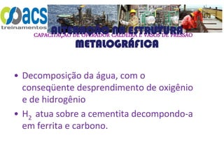 CAPACITAÇÃO DE OPERADOR CALDEIRA E VASOS DE PRESSÃO
ALTERAÇÃO NA ESTRUTURA
METALOGRÁFICA
• Decomposição da água, com o
conseqüente desprendimento de oxigênio
e de hidrogênio
• H2 atua sobre a cementita decompondo-a
em ferrita e carbono.
 
