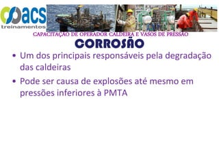 CAPACITAÇÃO DE OPERADOR CALDEIRA E VASOS DE PRESSÃO
CORROSÃO
• Um dos principais responsáveis pela degradação
das caldeiras
• Pode ser causa de explosões até mesmo em
pressões inferiores à PMTA
 