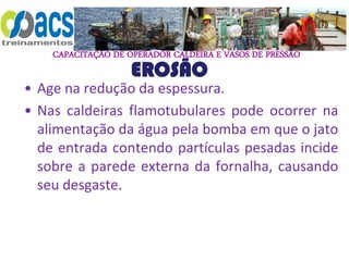 CAPACITAÇÃO DE OPERADOR CALDEIRA E VASOS DE PRESSÃO
EROSÃO
• Age na redução da espessura.
• Nas caldeiras flamotubulares pode ocorrer na
alimentação da água pela bomba em que o jato
de entrada contendo partículas pesadas incide
sobre a parede externa da fornalha, causando
seu desgaste.
 