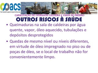 CAPACITAÇÃO DE OPERADOR CALDEIRA E VASOS DE PRESSÃO
OUTROS RISCOS À SAÚDE
• Queimaduras na sala de caldeiras por água
quente, vapor, óleo aquecido, tubulações e
depósitos desprotegidos
• Quedas de mesmo nível ou níveis diferentes,
em virtude de óleo impregnado no piso ou de
poças de óleo, se o local de trabalho não for
convenientemente limpo.
 