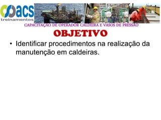 CAPACITAÇÃO DE OPERADOR CALDEIRA E VASOS DE PRESSÃO
OBJETIVO
• Identificar procedimentos na realização da
manutenção em caldeiras.
 
