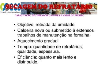 CAPACITAÇÃO DE OPERADOR CALDEIRA E VASOS DE PRESSÃO
SECAGEM DO REFRATÁRIO
• Objetivo: retirada da umidade
• Caldeira nova ou submetido à extensos
trabalhos de manutenção na fornalha.
• Aquecimento gradual
• Tempo: quantidade de refratários,
qualidade, espessura.
• Eficiência: quanto mais lento e
distribuido.
 