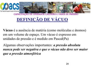 CAPACITAÇÃO DE OPERADOR CALDEIRA E VASOS DE PRESSÃO
24
DEFINIÇÃO DE VÁCUO
Vácuo é a ausência de matéria (como moléculas e átomos)
em um volume de espaço. Um vácuo é expresso em
unidades de pressão e é medido em Pascal(Pa)
Algumas observações importantes: a pressão absoluta
nunca pode ser negativa e que o vácuo não deve ser maior
que a pressão atmosférica
 