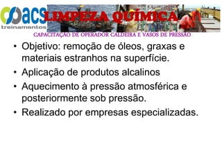 CAPACITAÇÃO DE OPERADOR CALDEIRA E VASOS DE PRESSÃO
LIMPEZA QUÍMICA
• Objetivo: remoção de óleos, graxas e
materiais estranhos na superfície.
• Aplicação de produtos alcalinos
• Aquecimento à pressão atmosférica e
posteriormente sob pressão.
• Realizado por empresas especializadas.
 
