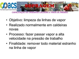CAPACITAÇÃO DE OPERADOR CALDEIRA E VASOS DE PRESSÃO
SOPRAGEM
• Objetivo: limpeza da linhas de vapor
• Realizado normalmente em caldeiras
novas
• Processo: fazer passar vapor a alta
velocidade na pressão de trabalho
• Finalidade: remover todo material estranho
na linha de vapor
 