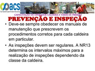 CAPACITAÇÃO DE OPERADOR CALDEIRA E VASOS DE PRESSÃO
PREVENÇÃO E INSPEÇÃO
• Deve-se sempre obedecer os manuais de
manutenção que prescrevem os
procedimentos corretos para cada caldeira
em particular.
• As inspeções devem ser regulares. A NR13
determina os intervalos máximos para a
realização de inspeções dependendo da
classe da caldeira.
 