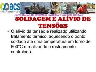 CAPACITAÇÃO DE OPERADOR CALDEIRA E VASOS DE PRESSÃO
SOLDAGEM E ALÍVIO DE
TENSÕES
• O alívio da tensão é realizado utilizando
tratamento térmico, aquecendo o ponto
soldado até uma temperatura em torno de
600°C e realizando o resfriamento
controlado.
 