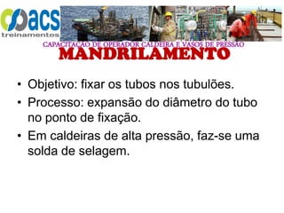 CAPACITAÇÃO DE OPERADOR CALDEIRA E VASOS DE PRESSÃO
MANDRILAMENTO
• Objetivo: fixar os tubos nos tubulões.
• Processo: expansão do diâmetro do tubo
no ponto de fixação.
• Em caldeiras de alta pressão, faz-se uma
solda de selagem.
 