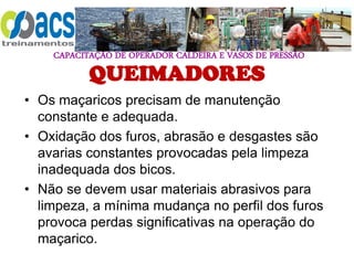 CAPACITAÇÃO DE OPERADOR CALDEIRA E VASOS DE PRESSÃO
QUEIMADORES
• Os maçaricos precisam de manutenção
constante e adequada.
• Oxidação dos furos, abrasão e desgastes são
avarias constantes provocadas pela limpeza
inadequada dos bicos.
• Não se devem usar materiais abrasivos para
limpeza, a mínima mudança no perfil dos furos
provoca perdas significativas na operação do
maçarico.
 