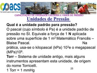 CAPACITAÇÃO DE OPERADOR CALDEIRA E VASOS DE PRESSÃO
25
Unidades de Pressão
Qual é a unidade padrão para pressão?
O pascal (cujo símbolo é Pa) é a unidade padrão de
pressão no SI. Equivale a força de 1 N aplicada
sobre uma superfície de 1 m2 Matemático Francês –
Blaise Pascal. Na
prática, usa-se o kilopascal (kPa) 103e o megapascal
(MPa)106.
Torr – Sistema de unidade antigo, mais alguns
instrumentos apresentam esta unidade, de origem
do nome Torricelli.
1 Torr = 1 mmHg
 