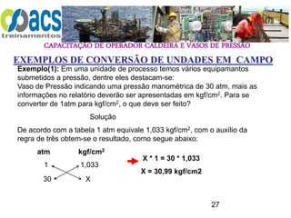 CAPACITAÇÃO DE OPERADOR CALDEIRA E VASOS DE PRESSÃO
27
EXEMPLOS DE CONVERSÃO DE UNDADES EM CAMPO
Exemplo(1): Em uma unidade de processo temos vários equipamantos
submetidos a pressão, dentre eles destacam-se:
Vaso de Pressão indicando uma pressão manométrica de 30 atm, mais as
informações no relatório deverão ser apresentadas em kgf/cm2. Para se
converter de 1atm para kgf/cm2, o que deve ser feito?
Solução
De acordo com a tabela 1 atm equivale 1,033 kgf/cm2, com o auxílio da
regra de três obtem-se o resultado, como segue abaixo:
atm kgf/cm2
1 1,033
30 X
X * 1 = 30 * 1,033
X = 30,99 kgf/cm2
 