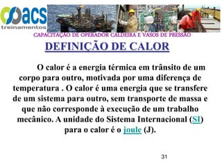 CAPACITAÇÃO DE OPERADOR CALDEIRA E VASOS DE PRESSÃO
31
O calor é a energia térmica em trânsito de um
corpo para outro, motivada por uma diferença de
temperatura . O calor é uma energia que se transfere
de um sistema para outro, sem transporte de massa e
que não corresponde à execução de um trabalho
mecânico. A unidade do Sistema Internacional (SI)
para o calor é o joule (J).
DEFINIÇÃO DE CALOR
 