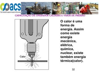 CAPACITAÇÃO DE OPERADOR CALDEIRA E VASOS DE PRESSÃO
32
O calor é uma
forma de
energia. Assim
como existe
energia
mecânica,
elétrica,
química,
nuclear, existe
também energia
térmica(calor).
 