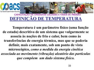 CAPACITAÇÃO DE OPERADOR CALDEIRA E VASOS DE PRESSÃO
33
Temperatura é um parâmetro físico (uma função
de estado) descritivo de um sistema que vulgarmente se
associa às noções de frio e calor, bem como às
transferências de energia térmica, mas que se poderia
definir, mais exatamente, sob um ponto de vista
microscópico, como a medida da energia cinética
associada ao movimento (vibração) aleatório das partículas
que compõem um dado sistema físico.
DEFINIÇÃO DE TEMPERATURA
 