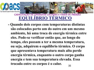 CAPACITAÇÃO DE OPERADOR CALDEIRA E VASOS DE PRESSÃO
35
- Quando dois corpos com temperaturas distintas
são colocados perto um do outro em um mesmo
ambiente, há uma troca de energia térmica entre
eles. Pode-se verificar então que, ao longo do
tempo, eles passam a ter a mesma temperatura,
ou seja, adquirem o equilíbrio térmico. O corpo
que apresentava temperatura mais alta perde
energia térmica, enquanto o outro corpo ganha
energia e tem sua temperatura elevada. Essa
trocada entre os corpos é o calor.
EQUILÍBRIO TÉRMICO
 