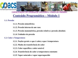 CAPACITAÇÃO DE OPERADOR CALDEIRA E VASOS DE PRESSÃO
Conteúdo Programático – Módulo 1
1.1. Pressão
1.1.1. Pressão atmosférica
1.1.2. Pressão interna de um vaso
1.1.3. Pressão manométrica, pressão relativa e pressão absoluta
1.1.4. Unidades de pressão
1.2. Calor e Temperatura
1.2.1. Noções gerais: o que é calor, o que é temperatura
1.2.2. Modos de transferência de calor
1.2.3. Calor específico e calor sensível
1.2.4. Transferência de calor a temperatura constante
1.2.5. Vapor saturado e vapor superaquecido
 