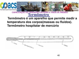CAPACITAÇÃO DE OPERADOR CALDEIRA E VASOS DE PRESSÃO
40
Termômetro
Termômetro é um aparelho que permite medir a
temperatura dos corpos(massas ou fluidos).
Termômetro hospitalar de mercúrio
 
