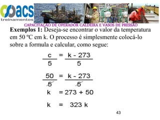CAPACITAÇÃO DE OPERADOR CALDEIRA E VASOS DE PRESSÃO
43
Exemplos 1: Deseja-se encontrar o valor da temperatura
em 50 ºC em k. O processo é simplesmente colocá-lo
sobre a formula e calcular, como segue:
 