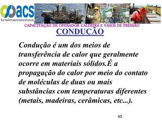CAPACITAÇÃO DE OPERADOR CALDEIRA E VASOS DE PRESSÃO
45
Condução é um dos meios de
transferência de calor que geralmente
ocorre em materiais sólidos.É a
propagação do calor por meio do contato
de moléculas de duas ou mais
substâncias com temperaturas diferentes
(metais, madeiras, cerâmicas, etc...).
CONDUÇÃO
 