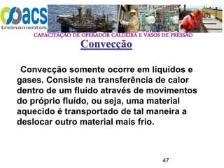 CAPACITAÇÃO DE OPERADOR CALDEIRA E VASOS DE PRESSÃO
47
Convecção somente ocorre em líquidos e
gases. Consiste na transferência de calor
dentro de um fluído através de movimentos
do próprio fluído, ou seja, uma material
aquecido é transportado de tal maneira a
deslocar outro material mais frio.
Convecção
 