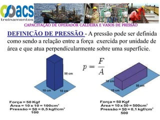 CAPACITAÇÃO DE OPERADOR CALDEIRA E VASOS DE PRESSÃO
DEFINIÇÃO DE PRESSÃO - A pressão pode ser definida
como sendo a relação entre a força exercida por unidade de
área e que atua perpendicularmente sobre uma superfície.
 