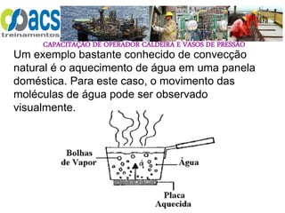 CAPACITAÇÃO DE OPERADOR CALDEIRA E VASOS DE PRESSÃO
50
Um exemplo bastante conhecido de convecção
natural é o aquecimento de água em uma panela
doméstica. Para este caso, o movimento das
moléculas de água pode ser observado
visualmente.
 