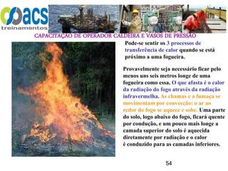 CAPACITAÇÃO DE OPERADOR CALDEIRA E VASOS DE PRESSÃO
54
Pode-se sentir os 3 processos de
transferência de calor quando se está
próximo a uma fogueira.
Provavelmente seja necessário ficar pelo
menos uns seis metros longe de uma
fogueira como essa. O que afasta é o calor
da radiação do fogo através da radiação
infravermelha. As chamas e a fumaça se
movimentam por convecção: o ar ao
redor do fogo se aquece e sobe. Uma parte
do solo, logo abaixo do fogo, ficará quente
por condução, e um pouco mais longe a
camada superior do solo é aquecida
diretamente por radiação e o calor
é conduzido para as camadas inferiores.
 