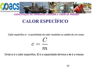 CAPACITAÇÃO DE OPERADOR CALDEIRA E VASOS DE PRESSÃO
57
CALOR ESPECÍFICO
Calor específico c : é quantidade de calor recebida ou cedida de um corpo
Onde c é o calor específico, C é a capacidade térmica e m é a massa
 
