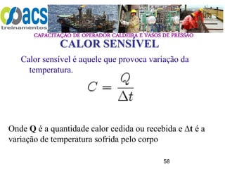 CAPACITAÇÃO DE OPERADOR CALDEIRA E VASOS DE PRESSÃO
58
CALOR SENSÍVEL
Calor sensível é aquele que provoca variação da
temperatura.
Onde Q é a quantidade calor cedida ou recebida e ∆t é a
variação de temperatura sofrida pelo corpo
 