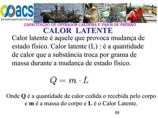 CAPACITAÇÃO DE OPERADOR CALDEIRA E VASOS DE PRESSÃO
59
CALOR LATENTE
Calor latente é aquele que provoca mudança de
estado físico. Calor latente (L) : é a quantidade
de calor que a substância troca por grama de
massa durante a mudança de estado físico.
Onde Q é a quantidade de calor cedida o recebida pelo corpo
e m é a massa do corpo e L é o Calor Latente.
 