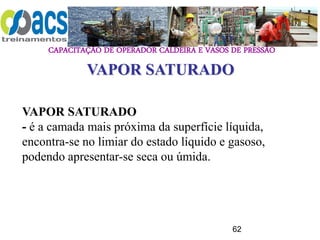CAPACITAÇÃO DE OPERADOR CALDEIRA E VASOS DE PRESSÃO
62
VAPOR SATURADO
- é a camada mais próxima da superfície líquida,
encontra-se no limiar do estado líquido e gasoso,
podendo apresentar-se seca ou úmida.
VAPOR SATURADO
 