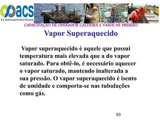 CAPACITAÇÃO DE OPERADOR CALDEIRA E VASOS DE PRESSÃO
63
Vapor Superaquecido
Vapor superaquecido é aquele que possui
temperatura mais elevada que a do vapor
saturado. Para obtê-lo, é necessário aquecer
o vapor saturado, mantendo inalterada a
sua pressão. O vapor superaquecido é isento
de umidade e comporta-se nas tubulações
como gás.
 