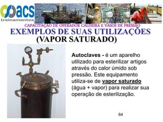 CAPACITAÇÃO DE OPERADOR CALDEIRA E VASOS DE PRESSÃO
64
EXEMPLOS DE SUAS UTILIZAÇÕES
Autoclaves - é um aparelho
utilizado para esterilizar artigos
através do calor úmido sob
pressão. Este equipamento
utiliza-se de vapor saturado
(água + vapor) para realizar sua
operação de esterilização.
(VAPOR SATURADO)
 