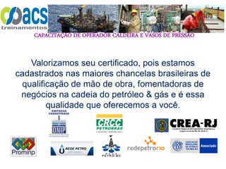 CAPACITAÇÃO DE OPERADOR CALDEIRA E VASOS DE PRESSÃO
Valorizamos seu certificado, pois estamos
cadastrados nas maiores chancelas brasileiras de
qualificação de mão de obra, fomentadoras de
negócios na cadeia do petróleo & gás e é essa
qualidade que oferecemos a você.
 