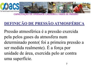 CAPACITAÇÃO DE OPERADOR CALDEIRA E VASOS DE PRESSÃO
7
DEFINIÇÃO DE PRESSÃO ATMOSFÉRICA
Pressão atmosférica é a pressão exercida
pela pelos gases da atmosfera num
determinado ponto( foi a primeira pressão a
ser medida realmente). É a força por
unidade de área, exercida pelo ar contra
uma superfície.
 