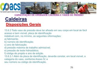 CAPACITAÇÃO DE OPERADOR CALDEIRA E VASOS DE PRESSÃO
71
Caldeiras
Disposições Gerais
13.6.3 Todo vaso de pressão deve ter afixado em seu corpo em local de fácil
acesso e bem visível, placa de identificação
indelével com, no mínimo, as seguintes informações:
a) fabricante;
b) número de identificação;
c) ano de fabricação;
d) pressão máxima de trabalho admissível;
e) pressão de teste hidrostático;
f) código de projeto e ano de edição.
13.6.3.1 Além da placa de identificação, deverão constar, em local visível, a
categoria do vaso, conforme Anexo IV, e
seu número ou código de identificação.
 