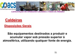 CAPACITAÇÃO DE OPERADOR CALDEIRA E VASOS DE PRESSÃO
72
Caldeiras
Disposições Gerais
São equipamentos destinados a produzir e
acumular vapor sob pressão superior à
atmosférica, utilizando qualquer fonte de energia.
 