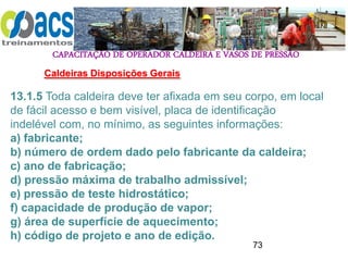 CAPACITAÇÃO DE OPERADOR CALDEIRA E VASOS DE PRESSÃO
73
Caldeiras Disposições Gerais
13.1.5 Toda caldeira deve ter afixada em seu corpo, em local
de fácil acesso e bem visível, placa de identificação
indelével com, no mínimo, as seguintes informações:
a) fabricante;
b) número de ordem dado pelo fabricante da caldeira;
c) ano de fabricação;
d) pressão máxima de trabalho admissível;
e) pressão de teste hidrostático;
f) capacidade de produção de vapor;
g) área de superfície de aquecimento;
h) código de projeto e ano de edição.
 