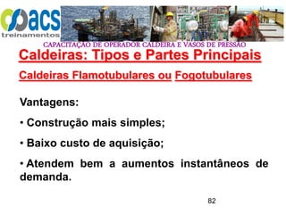 CAPACITAÇÃO DE OPERADOR CALDEIRA E VASOS DE PRESSÃO
82
Caldeiras Flamotubulares ou Fogotubulares
Vantagens:
• Construção mais simples;
• Baixo custo de aquisição;
• Atendem bem a aumentos instantâneos de
demanda.
Caldeiras: Tipos e Partes Principais
 