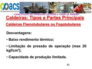 CAPACITAÇÃO DE OPERADOR CALDEIRA E VASOS DE PRESSÃO
83
Caldeiras Flamotubulares ou Fogotubulares
Desvantagens:
• Baixo rendimento térmico;
• Limitação de pressão de operação (max 20
kgf/cm²);
• Capacidade de produção limitada.
Caldeiras: Tipos e Partes Principais
 