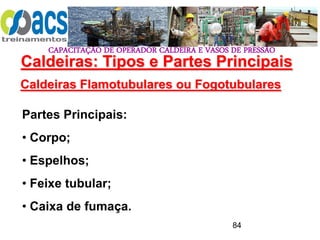 CAPACITAÇÃO DE OPERADOR CALDEIRA E VASOS DE PRESSÃO
84
Caldeiras Flamotubulares ou Fogotubulares
Partes Principais:
• Corpo;
• Espelhos;
• Feixe tubular;
• Caixa de fumaça.
Caldeiras: Tipos e Partes Principais
 