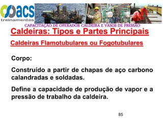 CAPACITAÇÃO DE OPERADOR CALDEIRA E VASOS DE PRESSÃO
85
Caldeiras Flamotubulares ou Fogotubulares
Corpo:
Construído a partir de chapas de aço carbono
calandradas e soldadas.
Define a capacidade de produção de vapor e a
pressão de trabalho da caldeira.
Caldeiras: Tipos e Partes Principais
 