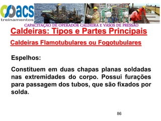 CAPACITAÇÃO DE OPERADOR CALDEIRA E VASOS DE PRESSÃO
86
Caldeiras Flamotubulares ou Fogotubulares
Espelhos:
Constituem em duas chapas planas soldadas
nas extremidades do corpo. Possui furações
para passagem dos tubos, que são fixados por
solda.
Caldeiras: Tipos e Partes Principais
 