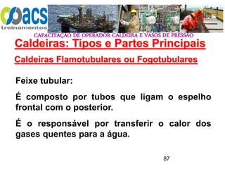 CAPACITAÇÃO DE OPERADOR CALDEIRA E VASOS DE PRESSÃO
87
Caldeiras Flamotubulares ou Fogotubulares
Feixe tubular:
É composto por tubos que ligam o espelho
frontal com o posterior.
É o responsável por transferir o calor dos
gases quentes para a água.
Caldeiras: Tipos e Partes Principais
 