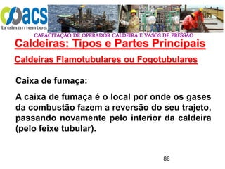 CAPACITAÇÃO DE OPERADOR CALDEIRA E VASOS DE PRESSÃO
88
Caldeiras Flamotubulares ou Fogotubulares
Caixa de fumaça:
A caixa de fumaça é o local por onde os gases
da combustão fazem a reversão do seu trajeto,
passando novamente pelo interior da caldeira
(pelo feixe tubular).
Caldeiras: Tipos e Partes Principais
 