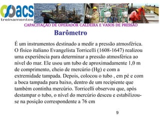 CAPACITAÇÃO DE OPERADOR CALDEIRA E VASOS DE PRESSÃO
9
É um instrumentos destinado a medir a pressão atmosférica.
O físico italiano Evangelista Torricelli (1608-1647) realizou
uma experiência para determinar a pressão atmosférica ao
nível do mar. Ele usou um tubo de aproximadamente 1,0 m
de comprimento, cheio de mercúrio (Hg) e com a
extremidade tampada. Depois, colocou o tubo , em pé e com
a boca tampada para baixo, dentro de um recipiente que
também continha mercúrio. Torricelli observou que, após
destampar o tubo, o nível do mercúrio desceu e estabilizou-
se na posição correspondente a 76 cm
Barômetro
 