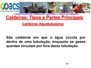 CAPACITAÇÃO DE OPERADOR CALDEIRA E VASOS DE PRESSÃO
91
Caldeiras Aquatubulares
São caldeiras em que a água circula por
dentro de uma tubulação, enquanto os gases
quentes circulam por fora desta tubulação.
Caldeiras: Tipos e Partes Principais
 