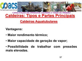 CAPACITAÇÃO DE OPERADOR CALDEIRA E VASOS DE PRESSÃO
97
Caldeiras Aquatubulares
Vantagens:
• Maior rendimento térmico;
• Maior capacidade de geração de vapor;
• Possibilidade de trabalhar com pressões
mais elevadas.
Caldeiras: Tipos e Partes Principais
 