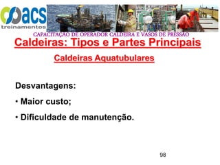 CAPACITAÇÃO DE OPERADOR CALDEIRA E VASOS DE PRESSÃO
98
Caldeiras Aquatubulares
Desvantagens:
• Maior custo;
• Dificuldade de manutenção.
Caldeiras: Tipos e Partes Principais
 